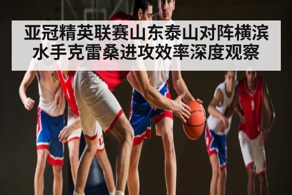 亚冠精英联赛山东泰山对阵横滨水手克雷桑进攻效率深度观察