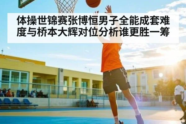 体操世锦赛张博恒男子全能成套难度与桥本大辉对位分析谁更胜一筹