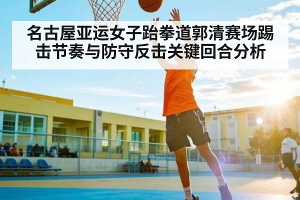 名古屋亚运女子跆拳道郭清赛场踢击节奏与防守反击关键回合分析