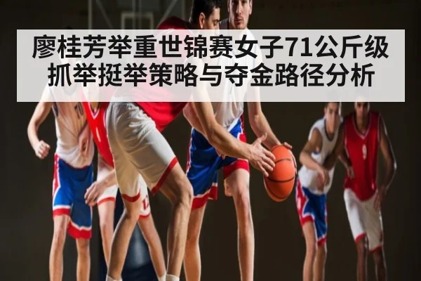 廖桂芳举重世锦赛女子71公斤级抓举挺举策略与夺金路径分析