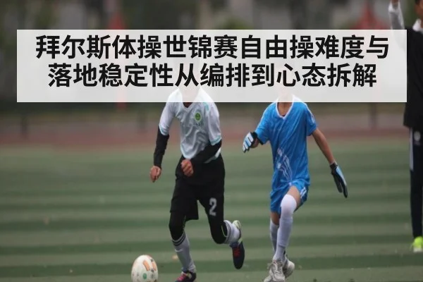 拜尔斯体操世锦赛自由操难度与落地稳定性从编排到心态拆解